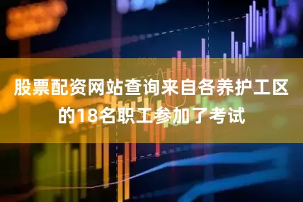 股票配资网站查询来自各养护工区的18名职工参加了考试