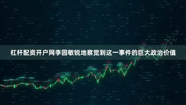 杠杆配资开户网李园敏锐地察觉到这一事件的巨大政治价值