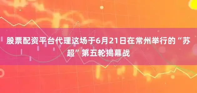 股票配资平台代理这场于6月21日在常州举行的“苏超”第五轮揭幕战