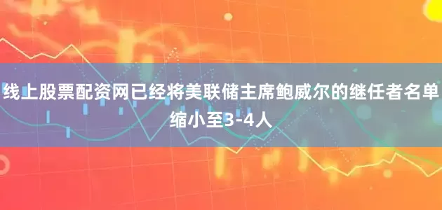 线上股票配资网已经将美联储主席鲍威尔的继任者名单缩小至3-4人