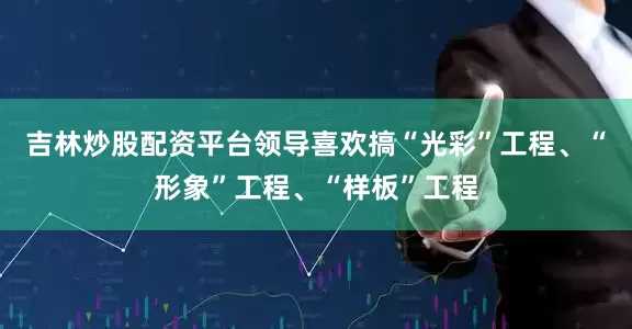 吉林炒股配资平台领导喜欢搞“光彩”工程、“形象”工程、“样板”工程