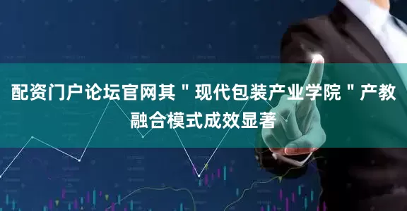 配资门户论坛官网其＂现代包装产业学院＂产教融合模式成效显著