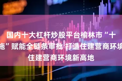 国内十大杠杆炒股平台榆林市“十条硬措施”赋能全链条审批 打造住建营商环境新高地
