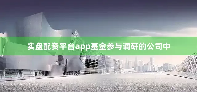 实盘配资平台app基金参与调研的公司中