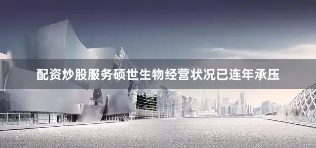 配资炒股服务硕世生物经营状况已连年承压